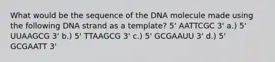 What would be the sequence of the DNA molecule made using the following DNA strand as a template? 5' AATTCGC 3' a.) 5' UUAAGCG 3' b.) 5' TTAAGCG 3' c.) 5' GCGAAUU 3' d.) 5' GCGAATT 3'