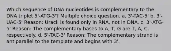 Which sequence of DNA nucleotides is complementary to the DNA triplet 5'-ATG-3'? Multiple choice question. a. 3'-TAC-5' b. 3'-UAC-5' Reason: Uracil is found only in RNA, not in DNA. c. 3'-ATG-5' Reason: The complementary bases to A, T, G are T, A, C, respectively. d. 5'-TAC-3' Reason: The complementary strand is antiparallel to the template and begins with 3'.