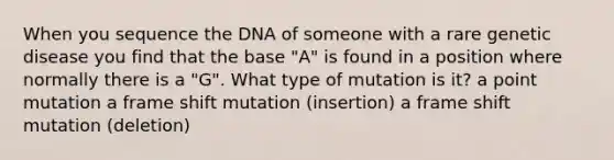 When you sequence the DNA of someone with a rare genetic disease you find that the base "A" is found in a position where normally there is a "G". What type of mutation is it? a point mutation a frame shift mutation (insertion) a frame shift mutation (deletion)