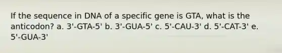 If the sequence in DNA of a specific gene is GTA, what is the anticodon? a. 3'-GTA-5' b. 3'-GUA-5' c. 5'-CAU-3' d. 5'-CAT-3' e. 5'-GUA-3'