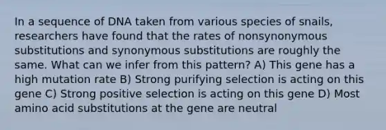 In a sequence of DNA taken from various species of snails, researchers have found that the rates of nonsynonymous substitutions and synonymous substitutions are roughly the same. What can we infer from this pattern? A) This gene has a high mutation rate B) Strong purifying selection is acting on this gene C) Strong positive selection is acting on this gene D) Most amino acid substitutions at the gene are neutral