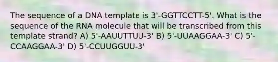 The sequence of a DNA template is 3'-GGTTCCTT-5'. What is the sequence of the RNA molecule that will be transcribed from this template strand? A) 5'-AAUUTTUU-3' B) 5'-UUAAGGAA-3' C) 5'-CCAAGGAA-3' D) 5'-CCUUGGUU-3'