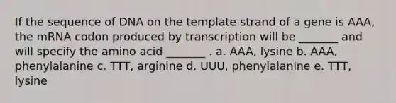 If the sequence of DNA on the template strand of a gene is AAA, the mRNA codon produced by transcription will be _______ and will specify the amino acid _______ . a. AAA, lysine b. AAA, phenylalanine c. TTT, arginine d. UUU, phenylalanine e. TTT, lysine