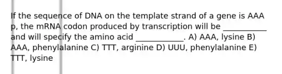 If the sequence of DNA on the template strand of a gene is AAA p, the mRNA codon produced by transcription will be ___________ and will specify the amino acid ____________. A) AAA, lysine B) AAA, phenylalanine C) TTT, arginine D) UUU, phenylalanine E) TTT, lysine