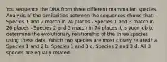 You sequence the DNA from three different mammalian species. Analysis of the similarities between the sequences shows that: - Species 1 and 2 match in 24 places - Species 1 and 3 match in 26 places - Species 2 and 3 match in 74 places It is your job to determine the evolutionary relationship of the three species using these data. Which two species are most closely related? a. Species 1 and 2 b. Species 1 and 3 c. Species 2 and 3 d. All 3 species are equally related