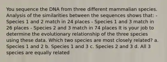 You sequence the DNA from three different mammalian species. Analysis of the similarities between the sequences shows that: - Species 1 and 2 match in 24 places - Species 1 and 3 match in 26 places - Species 2 and 3 match in 74 places It is your job to determine the evolutionary relationship of the three species using these data. Which two species are most closely related? a. Species 1 and 2 b. Species 1 and 3 c. Species 2 and 3 d. All 3 species are equally related