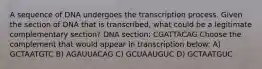 A sequence of DNA undergoes the transcription process. Given the section of DNA that is transcribed, what could be a legitimate complementary section? DNA section: CGATTACAG Choose the complement that would appear in transcription below: A) GCTAATGTC B) AGAUUACAG C) GCUAAUGUC D) GCTAATGUC