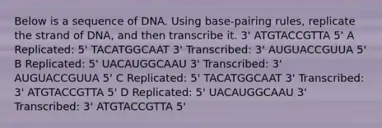 Below is a sequence of DNA. Using base-pairing rules, replicate the strand of DNA, and then transcribe it. 3' ATGTACCGTTA 5' A Replicated: 5' TACATGGCAAT 3' Transcribed: 3' AUGUACCGUUA 5' B Replicated: 5' UACAUGGCAAU 3' Transcribed: 3' AUGUACCGUUA 5' C Replicated: 5' TACATGGCAAT 3' Transcribed: 3' ATGTACCGTTA 5' D Replicated: 5' UACAUGGCAAU 3' Transcribed: 3' ATGTACCGTTA 5'