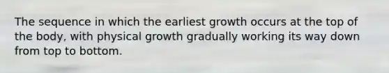 The sequence in which the earliest growth occurs at the top of the body, with physical growth gradually working its way down from top to bottom.