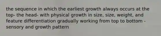 the sequence in which the earliest growth always occurs at the top- the head- with physical growth in size, size, weight, and feature differentiation gradually working from top to bottom -sensory and growth pattern