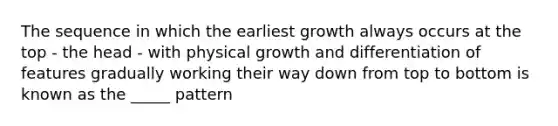 The sequence in which the earliest growth always occurs at the top - the head - with physical growth and differentiation of features gradually working their way down from top to bottom is known as the _____ pattern