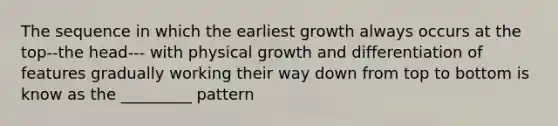 The sequence in which the earliest growth always occurs at the top--the head--- with physical growth and differentiation of features gradually working their way down from top to bottom is know as the _________ pattern