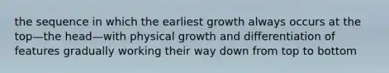 the sequence in which the earliest growth always occurs at the top—the head—with physical growth and differentiation of features gradually working their way down from top to bottom