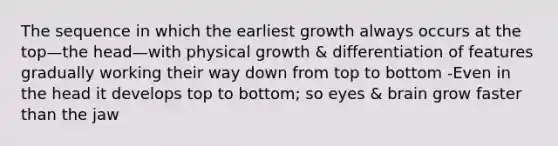 The sequence in which the earliest growth always occurs at the top—the head—with physical growth & differentiation of features gradually working their way down from top to bottom -Even in the head it develops top to bottom; so eyes & brain grow faster than the jaw