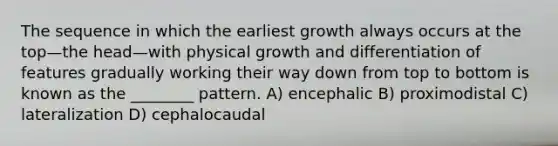 The sequence in which the earliest growth always occurs at the top—the head—with physical growth and differentiation of features gradually working their way down from top to bottom is known as the ________ pattern. A) encephalic B) proximodistal C) lateralization D) cephalocaudal