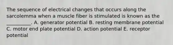 The sequence of electrical changes that occurs along the sarcolemma when a muscle fiber is stimulated is known as the __________. A. generator potential B. resting membrane potential C. motor end plate potential D. action potential E. receptor potential