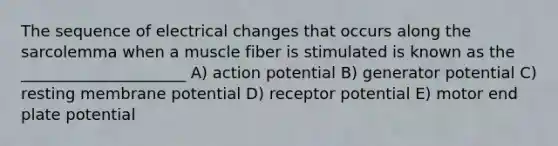 The sequence of electrical changes that occurs along the sarcolemma when a muscle fiber is stimulated is known as the _____________________ A) action potential B) generator potential C) resting membrane potential D) receptor potential E) motor end plate potential