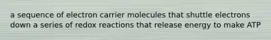 a sequence of electron carrier molecules that shuttle electrons down a series of redox reactions that release energy to make ATP