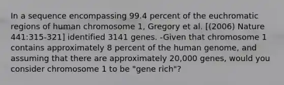 In a sequence encompassing 99.4 percent of the euchromatic regions of human chromosome 1, Gregory et al. [(2006) Nature 441:315-321] identified 3141 genes. -Given that chromosome 1 contains approximately 8 percent of the human genome, and assuming that there are approximately 20,000 genes, would you consider chromosome 1 to be "gene rich"?