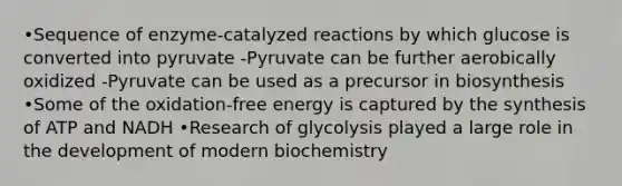 •Sequence of enzyme-catalyzed reactions by which glucose is converted into pyruvate -Pyruvate can be further aerobically oxidized -Pyruvate can be used as a precursor in biosynthesis •Some of the oxidation-free energy is captured by the synthesis of ATP and NADH •Research of glycolysis played a large role in the development of modern biochemistry