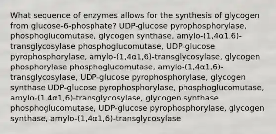 What sequence of enzymes allows for the synthesis of glycogen from glucose-6-phosphate? UDP-glucose pyrophosphorylase, phosphoglucomutase, glycogen synthase, amylo-(1,4α1,6)-transglycosylase phosphoglucomutase, UDP-glucose pyrophosphorylase, amylo-(1,4α1,6)-transglycosylase, glycogen phosphorylase phosphoglucomutase, amylo-(1,4α1,6)-transglycosylase, UDP-glucose pyrophosphorylase, glycogen synthase UDP-glucose pyrophosphorylase, phosphoglucomutase, amylo-(1,4α1,6)-transglycosylase, glycogen synthase phosphoglucomutase, UDP-glucose pyrophosphorylase, glycogen synthase, amylo-(1,4α1,6)-transglycosylase