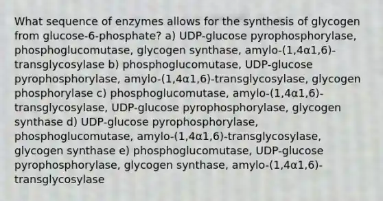 What sequence of enzymes allows for the synthesis of glycogen from glucose-6-phosphate? a) UDP-glucose pyrophosphorylase, phosphoglucomutase, glycogen synthase, amylo-(1,4α1,6)-transglycosylase b) phosphoglucomutase, UDP-glucose pyrophosphorylase, amylo-(1,4α1,6)-transglycosylase, glycogen phosphorylase c) phosphoglucomutase, amylo-(1,4α1,6)-transglycosylase, UDP-glucose pyrophosphorylase, glycogen synthase d) UDP-glucose pyrophosphorylase, phosphoglucomutase, amylo-(1,4α1,6)-transglycosylase, glycogen synthase e) phosphoglucomutase, UDP-glucose pyrophosphorylase, glycogen synthase, amylo-(1,4α1,6)-transglycosylase