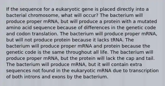 If the sequence for a eukaryotic gene is placed directly into a bacterial chromosome, what will occur? The bacterium will produce proper mRNA, but will produce a protein with a mutated amino acid sequence because of differences in the genetic code and codon translation. The bacterium will produce proper mRNA, but will not produce protein because it lacks tRNA. The bacterium will produce proper mRNA and protein because the genetic code is the same throughout all life. The bacterium will produce proper mRNA, but the protein will lack the cap and tail. The bacterium will produce mRNA, but it will contain extra sequences not found in the eukaryotic mRNA due to transcription of both introns and exons by the bacterium.