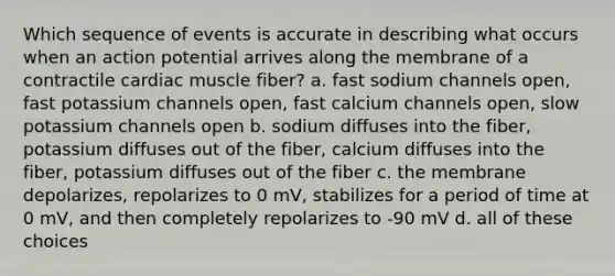 Which sequence of events is accurate in describing what occurs when an action potential arrives along the membrane of a contractile cardiac muscle fiber? a. fast sodium channels open, fast potassium channels open, fast calcium channels open, slow potassium channels open b. sodium diffuses into the fiber, potassium diffuses out of the fiber, calcium diffuses into the fiber, potassium diffuses out of the fiber c. the membrane depolarizes, repolarizes to 0 mV, stabilizes for a period of time at 0 mV, and then completely repolarizes to -90 mV d. all of these choices