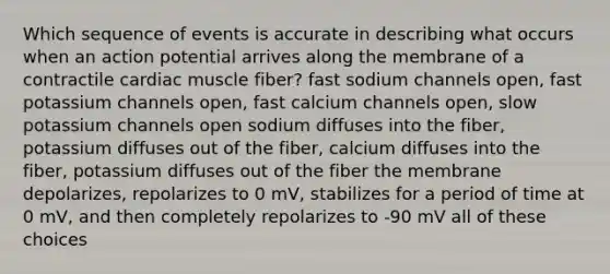 Which sequence of events is accurate in describing what occurs when an action potential arrives along the membrane of a contractile cardiac muscle fiber? fast sodium channels open, fast potassium channels open, fast calcium channels open, slow potassium channels open sodium diffuses into the fiber, potassium diffuses out of the fiber, calcium diffuses into the fiber, potassium diffuses out of the fiber the membrane depolarizes, repolarizes to 0 mV, stabilizes for a period of time at 0 mV, and then completely repolarizes to -90 mV all of these choices