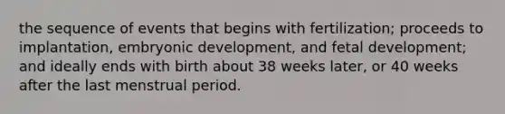 the sequence of events that begins with fertilization; proceeds to implantation, embryonic development, and fetal development; and ideally ends with birth about 38 weeks later, or 40 weeks after the last menstrual period.