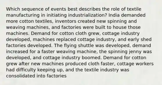 Which sequence of events best describes the role of textile manufacturing in initiating industrialization? India demanded more cotton textiles, inventors created new spinning and weaving machines, and factories were built to house those machines. Demand for cotton cloth grew, cottage industry developed, machines replaced cottage industry, and early shed factories developed. The flying shuttle was developed, demand increased for a faster weaving machine, the spinning jenny was developed, and cottage industry boomed. Demand for cotton grew after new machines produced cloth faster, cottage workers had difficulty keeping up, and the textile industry was consolidated into factories