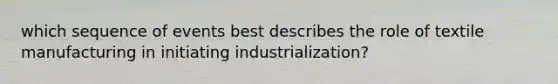 which sequence of events best describes the role of textile manufacturing in initiating industrialization?