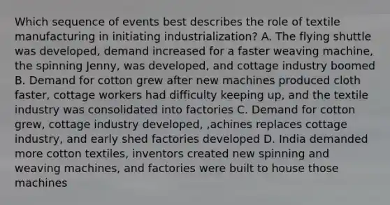 Which sequence of events best describes the role of textile manufacturing in initiating industrialization? A. The flying shuttle was developed, demand increased for a faster weaving machine, the spinning Jenny, was developed, and cottage industry boomed B. Demand for cotton grew after new machines produced cloth faster, cottage workers had difficulty keeping up, and the textile industry was consolidated into factories C. Demand for cotton grew, cottage industry developed, ,achines replaces cottage industry, and early shed factories developed D. India demanded more cotton textiles, inventors created new spinning and weaving machines, and factories were built to house those machines