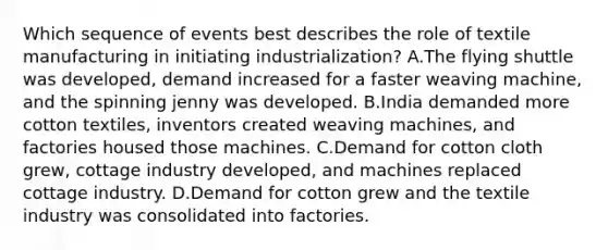 Which sequence of events best describes the role of textile manufacturing in initiating industrialization? A.The flying shuttle was developed, demand increased for a faster weaving machine, and the spinning jenny was developed. B.India demanded more cotton textiles, inventors created weaving machines, and factories housed those machines. C.Demand for cotton cloth grew, cottage industry developed, and machines replaced cottage industry. D.Demand for cotton grew and the textile industry was consolidated into factories.