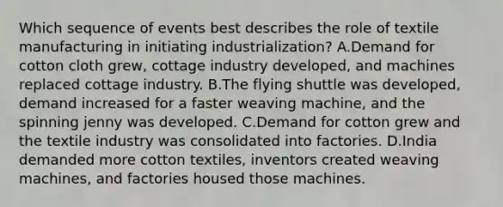 Which sequence of events best describes the role of textile manufacturing in initiating industrialization? A.Demand for cotton cloth grew, cottage industry developed, and machines replaced cottage industry. B.The flying shuttle was developed, demand increased for a faster weaving machine, and the spinning jenny was developed. C.Demand for cotton grew and the textile industry was consolidated into factories. D.India demanded more cotton textiles, inventors created weaving machines, and factories housed those machines.