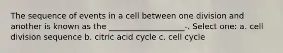 The sequence of events in a cell between one division and another is known as the ___________________-. Select one: a. cell division sequence b. citric acid cycle c. cell cycle