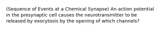 (Sequence of Events at a Chemical Synapse) An action potential in the presynaptic cell causes the neurotransmitter to be released by exocytosis by the opening of which channels?