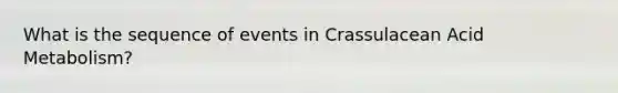 What is the sequence of events in Crassulacean Acid Metabolism?