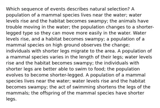 Which sequence of events describes natural selection? A population of a mammal species lives near the water; water levels rise and the habitat becomes swampy; the animals have trouble moving in the water; the population changes to a shorter-legged type so they can move more easily in the water. Water levels rise, and a habitat becomes swampy; a population of a mammal species on high ground observes the change; individuals with shorter legs migrate to the area. A population of a mammal species varies in the length of their legs; water levels rise and the habitat becomes swampy; the individuals with shorter legs are better able to swim to food; the population evolves to become shorter-legged. A population of a mammal species lives near the water; water levels rise and the habitat becomes swampy; the act of swimming shortens the legs of the mammals; the offspring of the mammal species have shorter legs.