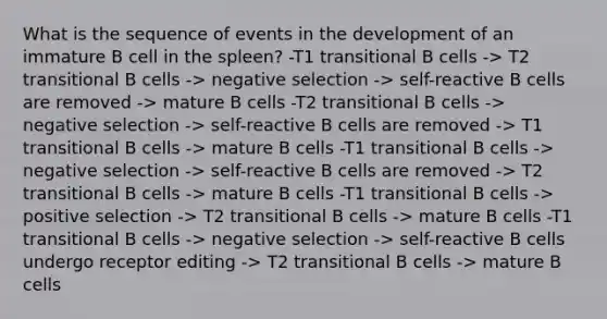 What is the sequence of events in the development of an immature B cell in the spleen? -T1 transitional B cells -> T2 transitional B cells -> negative selection -> self-reactive B cells are removed -> mature B cells -T2 transitional B cells -> negative selection -> self-reactive B cells are removed -> T1 transitional B cells -> mature B cells -T1 transitional B cells -> negative selection -> self-reactive B cells are removed -> T2 transitional B cells -> mature B cells -T1 transitional B cells -> positive selection -> T2 transitional B cells -> mature B cells -T1 transitional B cells -> negative selection -> self-reactive B cells undergo receptor editing -> T2 transitional B cells -> mature B cells