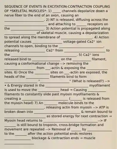 SEQUENCE OF EVENTS IN EXCITATION-CONTRACTION COUPLING OF *SKELETAL MUSCLES*: 1) _____ channels depolarize down a nerve fiber to the end of an axon, causing an ________________________. 2) NT is released, diffusing across the __________________________ and attaching to ______ receptors on the ____________________. 3) Action potential is propagated along ___________________ of skeletal muscle, causing a depolarization to spread along the membrane of ___________________. 4) Action potential causes __________________ voltage-gated Ca2⁺ ion channels to open, binding to the ___________________________, releasing _______________ Ca2⁺ from _________________________ to the ________________________________________. 5) Ca2⁺ ions released bind to _________________ on the ___________ filament, causing a conformational change --> removing the ___________________ from ___-actin & exposing the _____________ sites. 6) Once the _________ sites on ___-actin are exposed, the heads of the ______________ filaments bind to form ____________________ "__________________" (What is released?) --> • & Energy stored in the __________________________ myofilament is used to move the _____________ head → Causing ___________ filaments to constantly slide past myosin myofilaments & creating a ____________________________ (_______ is released from the myosin head) 7) An ________ molecule binds to the ________________________, releasing actin from myosin --> ATP is broken down into ____________________________ & remain bound to _________________________ as stored energy for next contraction → Myosin head returns to _________________________________--> IF _______ is still bound to troponin, cross-bridge formation and movement are repeated --> Removal of ______ by _______________ to the _______ after the action potential ends restores ________________ blockage & contraction ends → muscle __________________