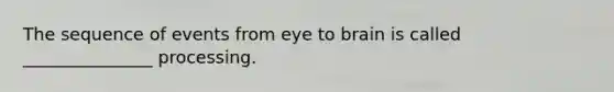 The sequence of events from eye to brain is called _______________ processing.