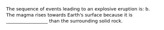 The sequence of events leading to an explosive eruption is: b. The magma rises towards Earth's surface because it is __________________ than the surrounding solid rock.