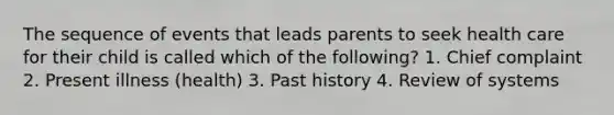 The sequence of events that leads parents to seek health care for their child is called which of the following? 1. Chief complaint 2. Present illness (health) 3. Past history 4. Review of systems