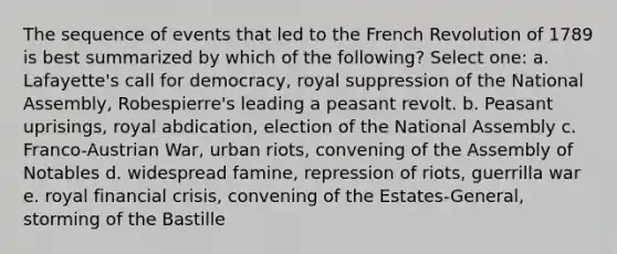 The sequence of events that led to the French Revolution of 1789 is best summarized by which of the following? Select one: a. Lafayette's call for democracy, royal suppression of the National Assembly, Robespierre's leading a peasant revolt. b. Peasant uprisings, royal abdication, election of the National Assembly c. Franco-Austrian War, urban riots, convening of the Assembly of Notables d. widespread famine, repression of riots, guerrilla war e. royal financial crisis, convening of the Estates-General, storming of the Bastille