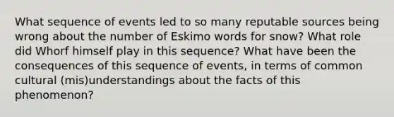 What sequence of events led to so many reputable sources being wrong about the number of Eskimo words for snow? What role did Whorf himself play in this sequence? What have been the consequences of this sequence of events, in terms of common cultural (mis)understandings about the facts of this phenomenon?