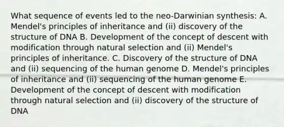 What sequence of events led to the neo-Darwinian synthesis: A. Mendel's principles of inheritance and (ii) discovery of the structure of DNA B. Development of the concept of descent with modification through natural selection and (ii) Mendel's principles of inheritance. C. Discovery of the structure of DNA and (ii) sequencing of the human genome D. Mendel's principles of inheritance and (ii) sequencing of the human genome E. Development of the concept of descent with modification through natural selection and (ii) discovery of the structure of DNA