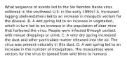 What sequence of events led to the Sin Nombre Hanta virus outbreak in the southwest U.S. in the early 1990s? A. Increased logging (deforestation) led to an increase in mosquito vectors for the disease. B. A wet spring led to an increase in vegetation, which in turn led to an increase in the population of deer mice that harbored the virus. People were infected through contact with mouse droppings or urine. C. A very dry spring increased the dust and other particulate matter released into the air. The virus was present naturally in this dust. D. A wet spring led to an increase in the number of mosquitoes. The mosquitoes were vectors for the virus to spread from wild birds to humans.