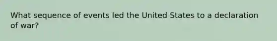 What sequence of events led the United States to a declaration of war?