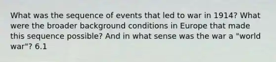 What was the sequence of events that led to war in 1914? What were the broader background conditions in Europe that made this sequence possible? And in what sense was the war a "world war"? 6.1